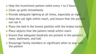  Help the incontinent patient toilet every 1 to 2 hours
 Clean up spills immediately
 Provide adequate lighting at all times, especially at night
 Keep the call light within reach, and ensure that the patient
can use it
 Place the bed in the lowest position with the brakes locked
 Place objects that the patient needs within reach
 Ensure that adequate handrails are present in the patient's
room, bathroom, and hall
 Encourage family members or significant other to stay with
the patient
 