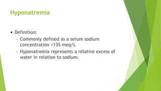 Hyponatremia
• Definition:
– Commonly defined as a serum sodium
concentration <135 meq/L
– Hyponatremia represents a relative excess of
water in relation to sodium.
 