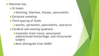  Nonrenal loss
GI losses
Vomiting, Diarrhea, fistulas, pancreatitis
Excessive sweating
Third spacing of fluids
ascites, peritonitis, pancreatitis, and burns
Cerebral salt-wasting syndrome
traumatic brain injury, aneurysmal
subarachnoid hemorrhage, and intracranial
surgery
Must distinguish from SIADH
 