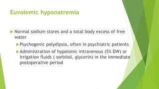 Euvolemic hyponatremia
 Normal sodium stores and a total body excess of free
water
Psychogenic polydipsia, often in psychiatric patients
Administration of hypotonic intravenous (5% DW) or
irrigation fluids ( sorbitol, glycerin) in the immediate
postoperative period
 