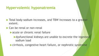 Hypervolemic hyponatremia
 Total body sodium increases, and TBW increases to a greater
extent.
 Can be renal or non-renal
acute or chronic renal failure
dysfunctional kidneys are unable to excrete the ingested
sodium load
cirrhosis, congestive heart failure, or nephrotic syndrome
 