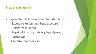 Hypernatremia
 Hypernatremia is usually due to water deficit
Excess water loss :eg- heat exposure
diabetes insipidus
Impaired thirst:eg-primary hypodypsia,
comatose
Excessive Na retension
 