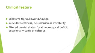 Clinical feature
 Excessive thirst,polyuria,nausea
 Muscular weakness, neuromuscular irritability
 Altered mental status,focal neurological deficit
occasionally coma or seizures
 