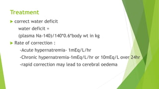 Treatment
 correct water deficit
water deficit =
(plasma Na-140)/140*0.6*body wt in kg
 Rate of correction :
-Acute hypernatremia- 1mEq/L/hr
-Chronic hypernatremia-1mEq/L/hr or 10mEq/L over 24hr
-rapid correction may lead to cerebral oedema
 