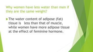 Why women have less water than men if
they are the same weight?
The water content of adipose (fat)
tissue is less than that of muscle,
while women have more adipose tissue
at the effect of feminine hormone.
 