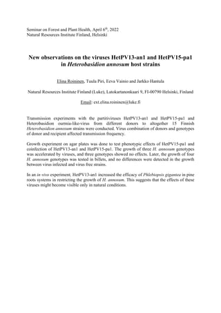 Seminar on Forest and Plant Health, April 6th
, 2022
Natural Resources Institute Finland, Helsinki
New observations on the viruses HetPV13-an1 and HetPV15-pa1
in Heterobasidion annosum host strains
Elina Roininen, Tuula Piri, Eeva Vainio and Jarkko Hantula
Natural Resources Institute Finland (Luke), Latokartanonkaari 9, FI-00790 Helsinki, Finland
Email: ext.elina.roininen@luke.fi
Transmission experiments with the partitiviruses HetPV13-an1 and HetPV15-pa1 and
Heterobasidion ourmia-like-virus from different donors to altogether 15 Finnish
Heterobasidion annosum strains were conducted. Virus combination of donors and genotypes
of donor and recipient affected transmission frequency.
Growth experiment on agar plates was done to test phenotypic effects of HetPV15-pa1 and
coinfection of HetPV13-an1 and HetPV15-pa1. The growth of three H. annosum genotypes
was accelerated by viruses, and three genotypes showed no effects. Later, the growth of four
H. annosum genotypes was tested in billets, and no differences were detected in the growth
between virus infected and virus free strains.
In an in vivo experiment, HetPV13-an1 increased the efficacy of Phlebiopsis gigantea in pine
roots systems in restricting the growth of H. annosum. This suggests that the effects of these
viruses might become visible only in natural conditions.
 
