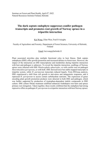 Seminar on Forest and Plant Health, April 6th
, 2022
Natural Resources Institute Finland, Helsinki
The dark septate endophyte suppresses conifer pathogen
transcripts and promotes root growth of Norway spruce in a
tripartite interaction
Kai Wang, Zilan Wen, Fred O Asiegbu
Faculty of Agriculture and Forestry, Department of Forest Sciences, University of Helsinki,
Finland
Email: kai.wang@helsinki.fi
Plant associated microbes play multiple functional roles in host fitness. Dark septate
endophytes (DSE) offer growth promotion and increased defence to forest trees. However, the
impact of the interaction on DSE transcriptome and metabolites during tripartite interaction
with host and pathogen is unknown. To reveal the tripartite interaction, seedlings of Norway
spruce were infected with DSE Phialocephala sphaeroides, or with conifer root rot pathogen
Heterobasidion parviporum, or with both. DSE showed lower but stable mapped transcripts in
tripartite system, while H. parviporum transcripts reduced largely. From RNAseq analysis,
DSE experienced a shift from cell growth to anti-stress and antagonistic responses, and it
repressed H. parviporum to access certain carbohydrate nutrients. The expression of genes
encoding plant growth promotion products were detected in both DSE and pathogen, which
was further supported by production of tryptophan-dependent indolic compounds in DSE
culture. DSE culture filtrate treatment exhibited enhanced Arabidopsis root hairs and spruce
primary root elongation. Taken together, these results exhibited that the endophyte had strong
repressive effect on pathogen H. parviporum in a tripartite interaction with host Norway spruce.
 