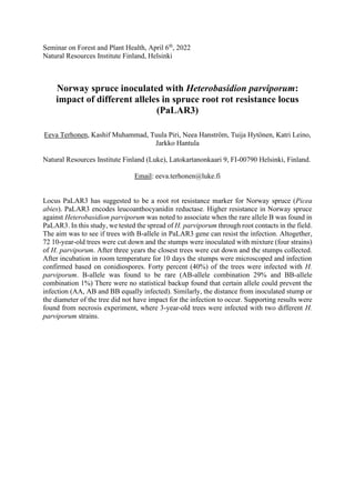Seminar on Forest and Plant Health, April 6th
, 2022
Natural Resources Institute Finland, Helsinki
Norway spruce inoculated with Heterobasidion parviporum:
impact of different alleles in spruce root rot resistance locus
(PaLAR3)
Eeva Terhonen, Kashif Muhammad, Tuula Piri, Neea Hanström, Tuija Hytönen, Katri Leino,
Jarkko Hantula
Natural Resources Institute Finland (Luke), Latokartanonkaari 9, FI-00790 Helsinki, Finland.
Email: eeva.terhonen@luke.fi
Locus PaLAR3 has suggested to be a root rot resistance marker for Norway spruce (Picea
abies). PaLAR3 encodes leucoanthocyanidin reductase. Higher resistance in Norway spruce
against Heterobasidion parviporum was noted to associate when the rare allele B was found in
PaLAR3. In this study, we tested the spread of H. parviporum through root contacts in the field.
The aim was to see if trees with B-allele in PaLAR3 gene can resist the infection. Altogether,
72 10-year-old trees were cut down and the stumps were inoculated with mixture (four strains)
of H. parviporum. After three years the closest trees were cut down and the stumps collected.
After incubation in room temperature for 10 days the stumps were microscoped and infection
confirmed based on conidiospores. Forty percent (40%) of the trees were infected with H.
parviporum. B-allele was found to be rare (AB-allele combination 29% and BB-allele
combination 1%) There were no statistical backup found that certain allele could prevent the
infection (AA, AB and BB equally infected). Similarly, the distance from inoculated stump or
the diameter of the tree did not have impact for the infection to occur. Supporting results were
found from necrosis experiment, where 3-year-old trees were infected with two different H.
parviporum strains.
 