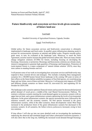 Seminar on Forest and Plant Health, April 6th
, 2022
Natural Resources Institute Finland, Helsinki
Future biodiversity and ecosystem services levels given scenarios
of future land-use
Tord Snäll
Swedish University of Agricultural Sciences, Uppsala, Sweden
Email: Tord.Snall@slu.se
Global policy for future ecosystem services and biodiversity conservation is ultimately
implemented at landscape and local scales. In parallel, green infrastructure planning needs to
account for socioeconomic dynamics at national and global scales. Progress towards policy
goals must, in turn, be evaluated at the landscape scale. Moreover, to reach the Paris
Agreement, societies need to increase the global terrestrial carbon sink. There are many climate
change mitigation solutions (CCMS) for forests, including focusing on developing the
bioenergy, bioeconomy or protection. Bioenergy and bioeconomy solutions use climate-smart,
intensive management to generate high quantities of bioenergy and bioproducts. Protection of
(semi-)natural forests is a major component of ‘natural climate solution’ (NCS), since they
store carbon in standing biomass and soil.
I will present some of our work on investigating how ecosystem services and biodiversity may
respond to these external drivers and strategies. This includes evaluating three management
scenarios for a 100,000 hectare boreal forest landscape in the coming 100 years in terms of
their effects on the future habitat suitability/occupancy of four bird species, six wood-decaying
fungi and one lichen, most of them red-listed. Moreover, I will present joint impacts of CCMS
and different climate scenarios on future wood ES, non-wood ES, and regulating ES for
Sweden for 2020-2100.
The landscape-scale scenarios optimize financial returns and account for downscaled projected
global demand of wood given a middle-of-the road Shared Socioeconomic Pathway. We
contrast a reference scenario meeting the wood demand against an economy scenario with no
upper harvest limit, and a green infrastructure scenario optimizing the levels of environmental
indicators. In the green infrastructure scenario, the species increased the most, followed by the
reference scenario, and the economy scenario. All bird species increased in the green
infrastructure scenario, while in the other scenarios, future developments varied. Most fungi
increased in the production forest of the green infrastructure scenario but decreased in the
economy scenario. In all scenarios, the lichen Lobaria pulmonaria increased, owing to host
tree retention.
If time allows I will also go into our more detailed work on investigating the mechanisms
underlying the observed and simulated fungal and lichen colonization-extinction dynamics. I
will also show that in the long run, fulfilling the increased wood demand through bioenergy
 