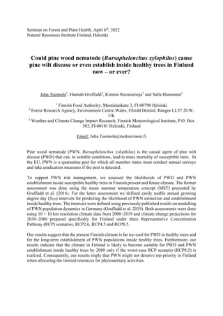 Seminar on Forest and Plant Health, April 6th
, 2022
Natural Resources Institute Finland, Helsinki
Could pine wood nematode (Bursaphelenchus xylophilus) cause
pine wilt disease or even establish inside healthy trees in Finland
now – or ever?
Juha Tuomola1
, Hannah Gruffudd2
, Kimmo Ruosteenoja3
and Salla Hannunen1
1
Finnish Food Authority, Mustialankatu 3, FI-00790 Helsinki
2
Forest Research Agency, Environment Centre Wales, Ffordd Deiniol, Bangor LL57 2UW,
UK
3
Weather and Climate Change Impact Research, Finnish Meteorological Institute, P.O. Box
503, FI-00101 Helsinki, Finland
Email: Juha.Tuomola@ruokavirasto.fi
Pine wood nematode (PWN, Bursaphelenchus xylophilus) is the causal agent of pine wilt
disease (PWD) that can, in suitable conditions, lead to mass mortality of susceptible trees. In
the EU, PWN is a quarantine pest for which all member states must conduct annual surveys
and take eradication measures if the pest is detected.
To support PWN risk management, we assessed the likelihoods of PWD and PWN
establishment inside susceptible healthy trees in Finnish present and future climate. The former
assessment was done using the mean summer temperature concept (MST) presented by
Gruffudd et al. (2016). For the latter assessment we defined easily usable annual growing
degree day (SDD) intervals for predicting the likelihood of PWN extinction and establishment
inside healthy trees. The intervals were defined using previously published results on modelling
of PWN population dynamics in Germany (Gruffudd et al. 2019). Both assessments were done
using 10 × 10 km resolution climate data from 2000–2019 and climate change projections for
2030–2080 prepared specifically for Finland under three Representative Concentration
Pathway (RCP) scenarios, RCP2.6, RCP4.5 and RCP8.5.
Our results suggest that the present Finnish climate is far too cool for PWD in healthy trees and
for the long-term establishment of PWN populations inside healthy trees. Furthermore, our
results indicate that the climate in Finland is likely to become suitable for PWD and PWN
establishment inside healthy trees by 2080 only if the worst-case RCP scenario (RCP8.5) is
realized. Consequently, our results imply that PWN might not deserve top priority in Finland
when allocating the limited resources for phytosanitary activities.
 