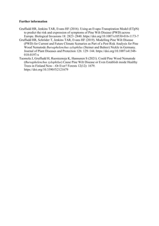 Further information
Gruffudd HR, Jenkins TAR, Evans HF (2016). Using an Evapo-Transpiration Model (ETpN)
to predict the risk and expression of symptoms of Pine Wilt Disease (PWD) across
Europe. Biological Invasions 18: 2823–2840. https://doi.org/10.1007/s10530-016-1173-7
Gruffudd HR, Schröder T, Jenkins TAR, Evans HF (2019). Modelling Pine Wilt Disease
(PWD) for Current and Future Climate Scenarios as Part of a Pest Risk Analysis for Pine
Wood Nematode Bursaphelenchus xylophilus (Steiner and Buhrer) Nickle in Germany.
Journal of Plant Diseases and Protection 126: 129–144. https://doi.org/10.1007/s41348-
018-0197-x
Tuomola J, Gruffudd H, Ruosteenoja K, Hannunen S (2021). Could Pine Wood Nematode
(Bursaphelenchus xylophilus) Cause Pine Wilt Disease or Even Establish inside Healthy
Trees in Finland Now—Or Ever? Forests 12(12): 1679.
https://doi.org/10.3390/f12121679
 