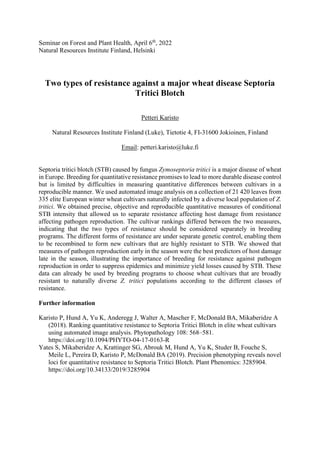 Seminar on Forest and Plant Health, April 6th
, 2022
Natural Resources Institute Finland, Helsinki
Two types of resistance against a major wheat disease Septoria
Tritici Blotch
Petteri Karisto
Natural Resources Institute Finland (Luke), Tietotie 4, FI-31600 Jokioinen, Finland
Email: petteri.karisto@luke.fi
Septoria tritici blotch (STB) caused by fungus Zymoseptoria tritici is a major disease of wheat
in Europe. Breeding for quantitative resistance promises to lead to more durable disease control
but is limited by difficulties in measuring quantitative differences between cultivars in a
reproducible manner. We used automated image analysis on a collection of 21 420 leaves from
335 elite European winter wheat cultivars naturally infected by a diverse local population of Z.
tritici. We obtained precise, objective and reproducible quantitative measures of conditional
STB intensity that allowed us to separate resistance affecting host damage from resistance
affecting pathogen reproduction. The cultivar rankings differed between the two measures,
indicating that the two types of resistance should be considered separately in breeding
programs. The different forms of resistance are under separate genetic control, enabling them
to be recombined to form new cultivars that are highly resistant to STB. We showed that
measures of pathogen reproduction early in the season were the best predictors of host damage
late in the season, illustrating the importance of breeding for resistance against pathogen
reproduction in order to suppress epidemics and minimize yield losses caused by STB. These
data can already be used by breeding programs to choose wheat cultivars that are broadly
resistant to naturally diverse Z. tritici populations according to the different classes of
resistance.
Further information
Karisto P, Hund A, Yu K, Anderegg J, Walter A, Mascher F, McDonald BA, Mikaberidze A
(2018). Ranking quantitative resistance to Septoria Tritici Blotch in elite wheat cultivars
using automated image analysis. Phytopathology 108: 568–581.
https://doi.org/10.1094/PHYTO-04-17-0163-R
Yates S, Mikaberidze A, Krattinger SG, Abrouk M, Hund A, Yu K, Studer B, Fouche S,
Meile L, Pereira D, Karisto P, McDonald BA (2019). Precision phenotyping reveals novel
loci for quantitative resistance to Septoria Tritici Blotch. Plant Phenomics: 3285904.
https://doi.org/10.34133/2019/3285904
 