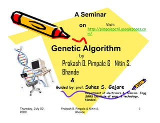 A Seminar
                                     on               Visit:
                                            http://pimpalepatil.googlepages.co
                                            m/



                     Genetic Algorithm
                                     by
                         Prakash B. Pimpale & Nitin S.
                         Bhande
                               &
                      Guided by: prof.    Suhas S. Gajare
                                          Department of electronics & telecom. Engg.
                                          SGGS Institute of engg. & technology,
                                          Nanded.


Thursday, July 02,      Prakash B. Pimpale & Nitin S.                         1
2009                               Bhande
 
