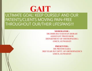 GAIT
MODERATOR :
DR.DHRUBA NARAYAN BORAH
ASSISTANT PROFESSOR
DEPARTMENT OF ORTHOPAEDICs
GMCH, GUWAHATI
PRESENTER :
DR PRITOM SAHA
3RD YEAR PGT DPTT. OF ORTHOPAEDICS
GMCH, GUWAHATI
ULTIMATE GOAL: KEEP OURSELF AND OUR
PATIENTS/CLIENTS MOVING PAIN-FREE
THROUGHOUT OUR/THEIR LIFESPANS!!!
 