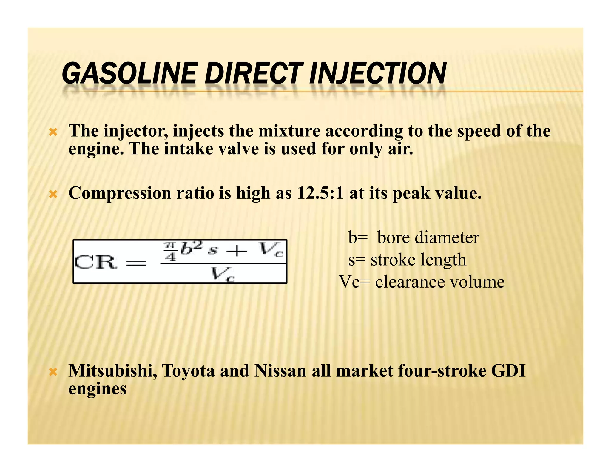 GASOLINE DIRECT INJECTION
 The injector, injects the mixture according to the speed of the
engine. The intake valve is used for only air.
 Compression ratio is high as 12.5:1 at its peak value.
b= bore diameter
s= stroke length
Vc= clearance volume
 Mitsubishi, Toyota and Nissan all market four-stroke GDI
engines
 The injector, injects the mixture according to the speed of the
engine. The intake valve is used for only air.
 Compression ratio is high as 12.5:1 at its peak value.
b= bore diameter
s= stroke length
Vc= clearance volume
 Mitsubishi, Toyota and Nissan all market four-stroke GDI
engines
 
