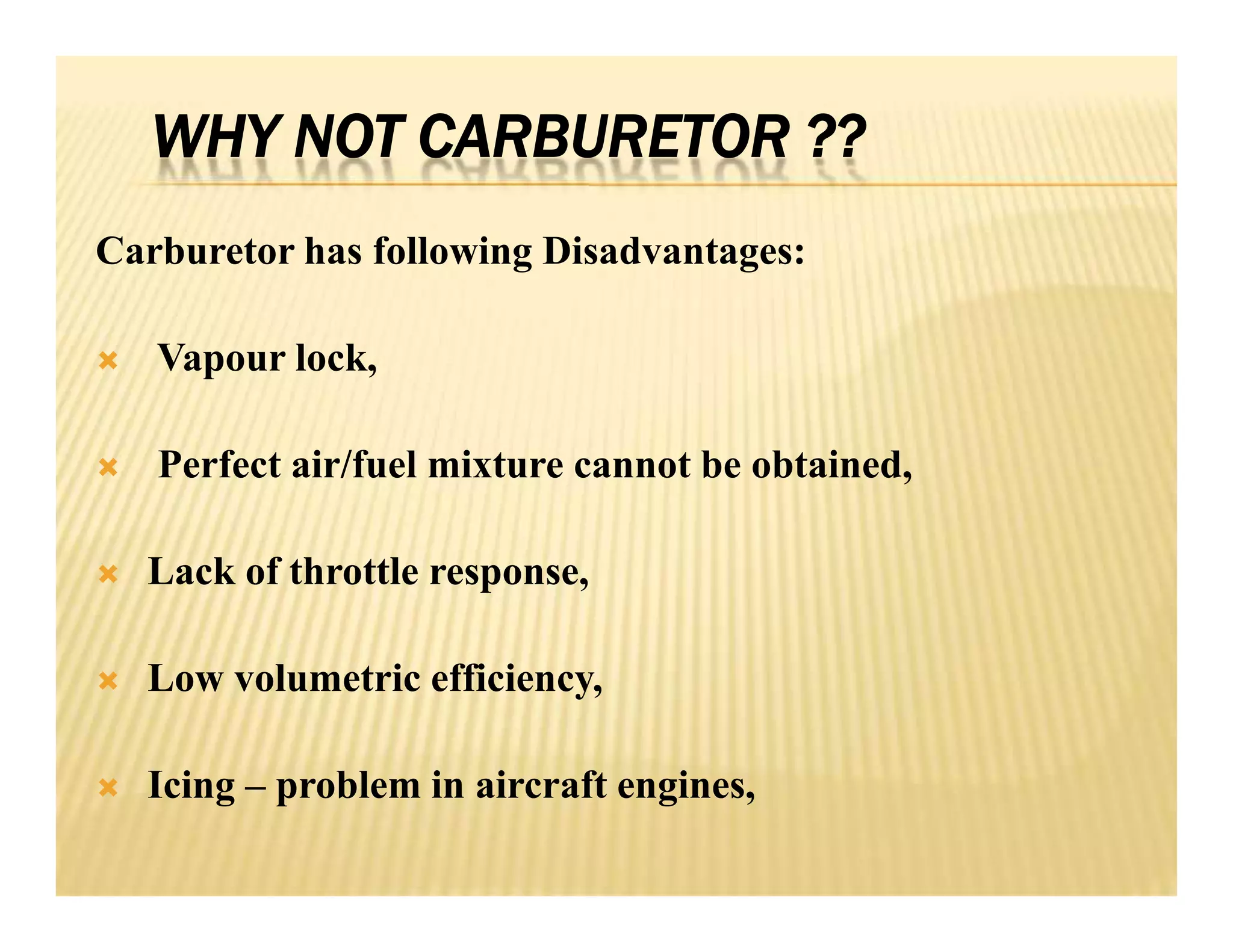 WHY NOT CARBURETOR ??
Carburetor has following Disadvantages:
 Vapour lock,
 Perfect air/fuel mixture cannot be obtained,
 Lack of throttle response,
 Low volumetric efficiency,
 Icing – problem in aircraft engines,
Carburetor has following Disadvantages:
 Vapour lock,
 Perfect air/fuel mixture cannot be obtained,
 Lack of throttle response,
 Low volumetric efficiency,
 Icing – problem in aircraft engines,
 