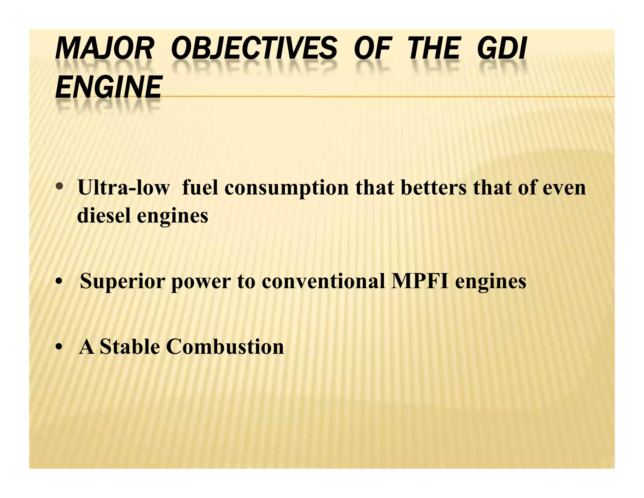 MAJOR OBJECTIVES OF THE GDI
ENGINE
• Ultra-low fuel consumption that betters that of even
diesel engines
• Superior power to conventional MPFI engines
• A Stable Combustion
• Ultra-low fuel consumption that betters that of even
diesel engines
• Superior power to conventional MPFI engines
• A Stable Combustion
 