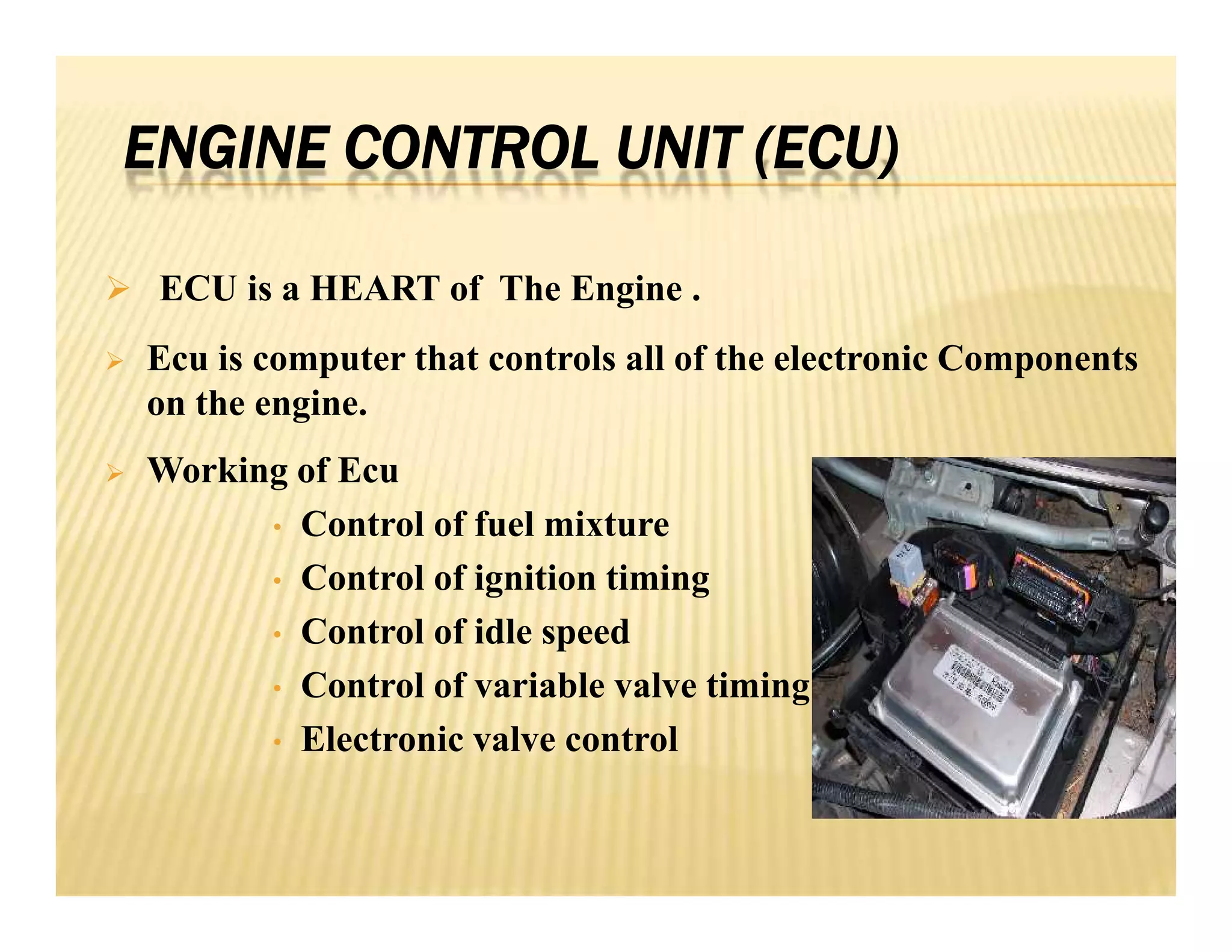 ENGINE CONTROL UNIT (ECU)
 ECU is a HEART of The Engine .
 Ecu is computer that controls all of the electronic Components
on the engine.
 Working of Ecu
• Control of fuel mixture
• Control of ignition timing
• Control of idle speed
• Control of variable valve timing
• Electronic valve control
 ECU is a HEART of The Engine .
 Ecu is computer that controls all of the electronic Components
on the engine.
 Working of Ecu
• Control of fuel mixture
• Control of ignition timing
• Control of idle speed
• Control of variable valve timing
• Electronic valve control
 