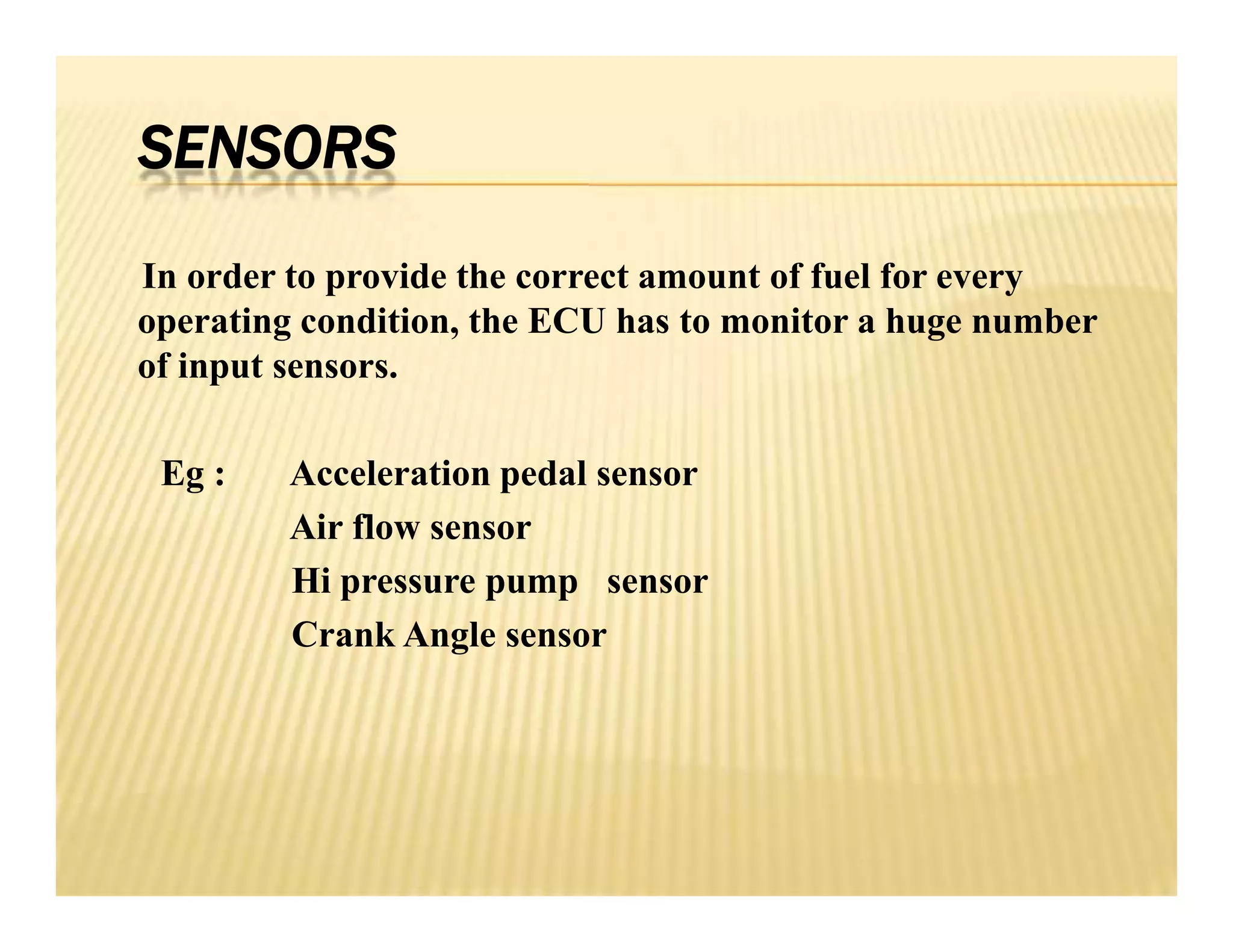 SENSORS
In order to provide the correct amount of fuel for every
operating condition, the ECU has to monitor a huge number
of input sensors.
Eg : Acceleration pedal sensor
Air flow sensor
Hi pressure pump sensor
Crank Angle sensor
In order to provide the correct amount of fuel for every
operating condition, the ECU has to monitor a huge number
of input sensors.
Eg : Acceleration pedal sensor
Air flow sensor
Hi pressure pump sensor
Crank Angle sensor
 