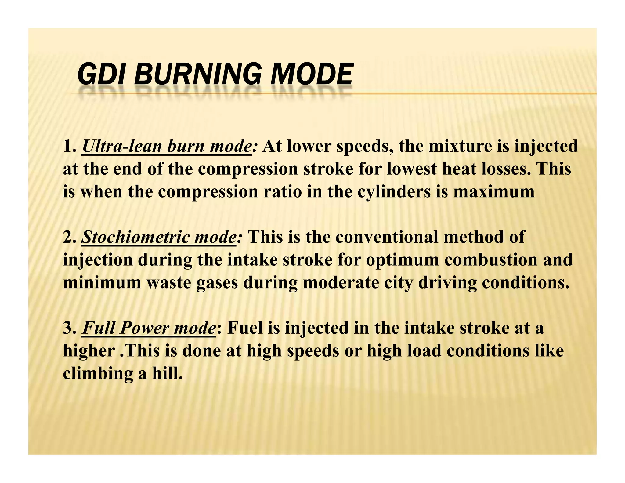 GDI BURNING MODE
1. Ultra-lean burn mode: At lower speeds, the mixture is injected
at the end of the compression stroke for lowest heat losses. This
is when the compression ratio in the cylinders is maximum
2. Stochiometric mode: This is the conventional method of
injection during the intake stroke for optimum combustion and
minimum waste gases during moderate city driving conditions.
3. Full Power mode: Fuel is injected in the intake stroke at a
higher .This is done at high speeds or high load conditions like
climbing a hill.
1. Ultra-lean burn mode: At lower speeds, the mixture is injected
at the end of the compression stroke for lowest heat losses. This
is when the compression ratio in the cylinders is maximum
2. Stochiometric mode: This is the conventional method of
injection during the intake stroke for optimum combustion and
minimum waste gases during moderate city driving conditions.
3. Full Power mode: Fuel is injected in the intake stroke at a
higher .This is done at high speeds or high load conditions like
climbing a hill.
 
