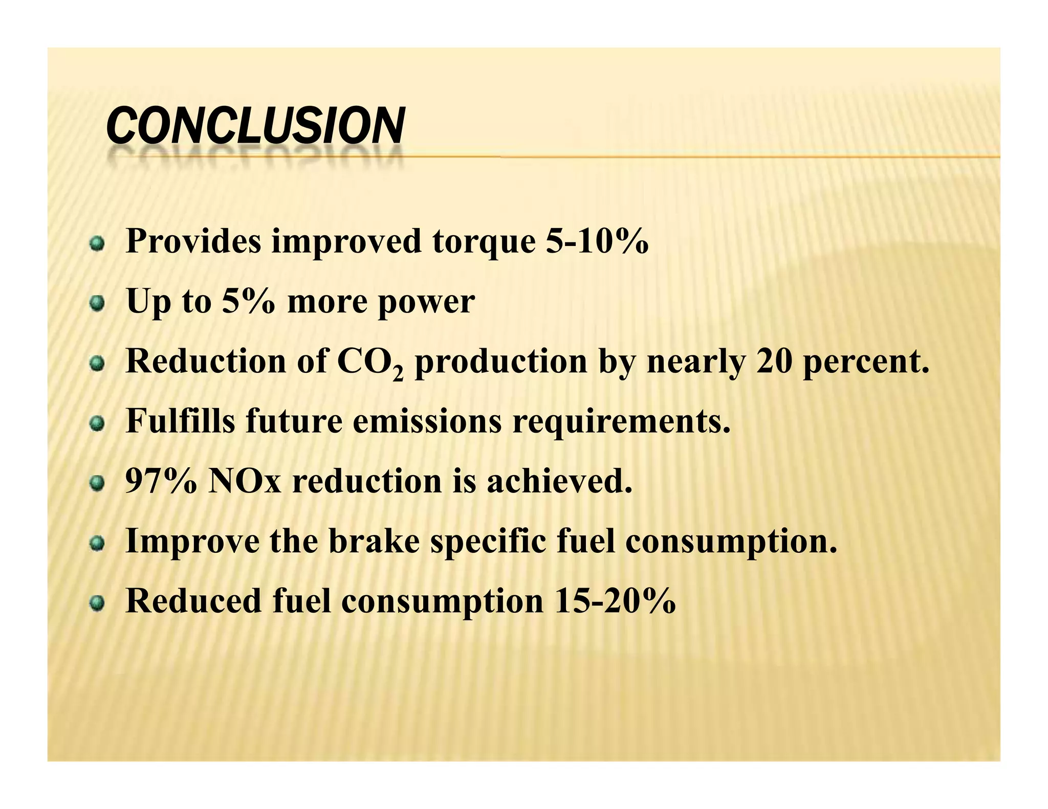 CONCLUSION
Provides improved torque 5-10%
Up to 5% more power
Reduction of CO2 production by nearly 20 percent.
Fulfills future emissions requirements.
97% NOx reduction is achieved.
Improve the brake specific fuel consumption.
Reduced fuel consumption 15-20%
Provides improved torque 5-10%
Up to 5% more power
Reduction of CO2 production by nearly 20 percent.
Fulfills future emissions requirements.
97% NOx reduction is achieved.
Improve the brake specific fuel consumption.
Reduced fuel consumption 15-20%
 