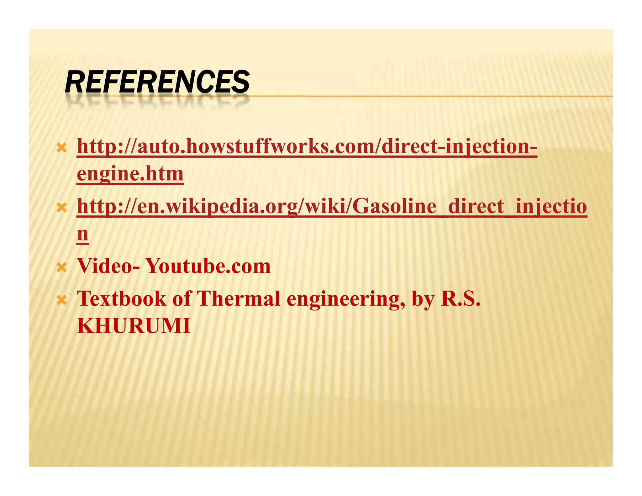 REFERENCES
 http://auto.howstuffworks.com/direct-injection-
engine.htm
 http://en.wikipedia.org/wiki/Gasoline_direct_injectio
n
 Video- Youtube.com
 Textbook of Thermal engineering, by R.S.
KHURUMI
 http://auto.howstuffworks.com/direct-injection-
engine.htm
 http://en.wikipedia.org/wiki/Gasoline_direct_injectio
n
 Video- Youtube.com
 Textbook of Thermal engineering, by R.S.
KHURUMI
 
