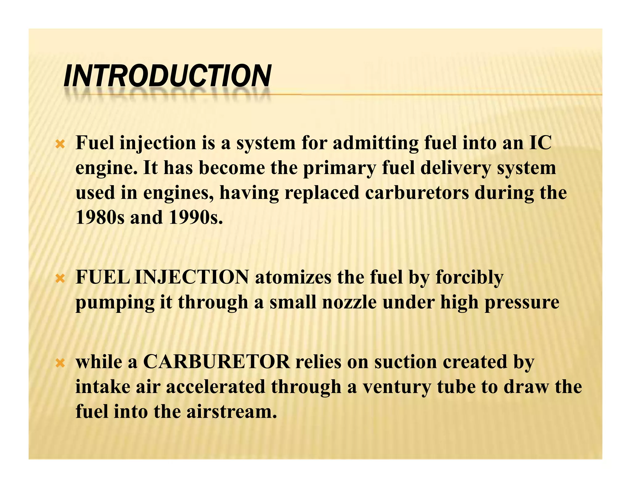 INTRODUCTION
 Fuel injection is a system for admitting fuel into an IC
engine. It has become the primary fuel delivery system
used in engines, having replaced carburetors during the
1980s and 1990s.
 FUEL INJECTION atomizes the fuel by forcibly
pumping it through a small nozzle under high pressure
 while a CARBURETOR relies on suction created by
intake air accelerated through a ventury tube to draw the
fuel into the airstream.
 Fuel injection is a system for admitting fuel into an IC
engine. It has become the primary fuel delivery system
used in engines, having replaced carburetors during the
1980s and 1990s.
 FUEL INJECTION atomizes the fuel by forcibly
pumping it through a small nozzle under high pressure
 while a CARBURETOR relies on suction created by
intake air accelerated through a ventury tube to draw the
fuel into the airstream.
 