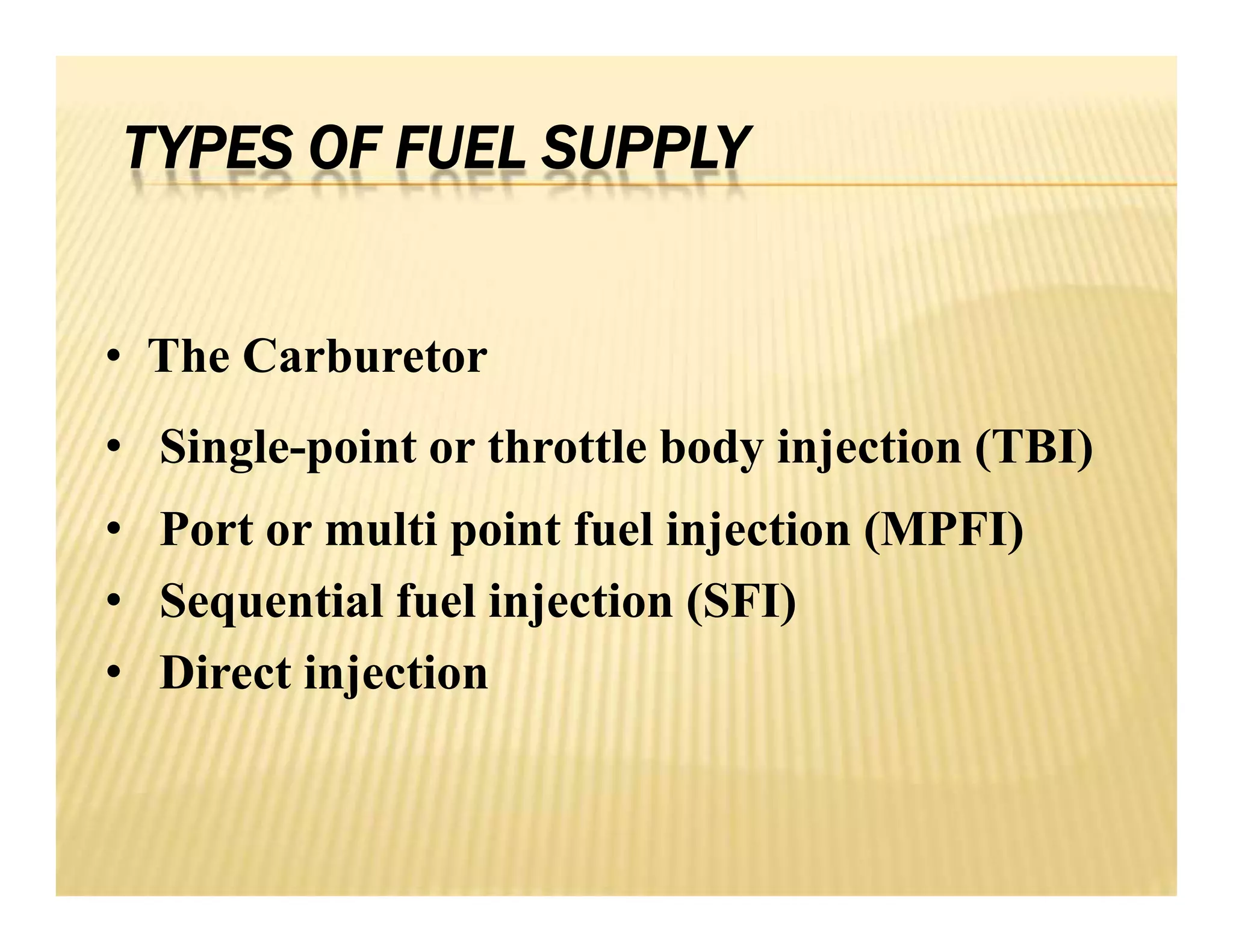 TYPES OF FUEL SUPPLY
• The Carburetor
• Single-point or throttle body injection (TBI)
• Port or multi point fuel injection (MPFI)
• Sequential fuel injection (SFI)
• Direct injection
• The Carburetor
• Single-point or throttle body injection (TBI)
• Port or multi point fuel injection (MPFI)
• Sequential fuel injection (SFI)
• Direct injection
 
