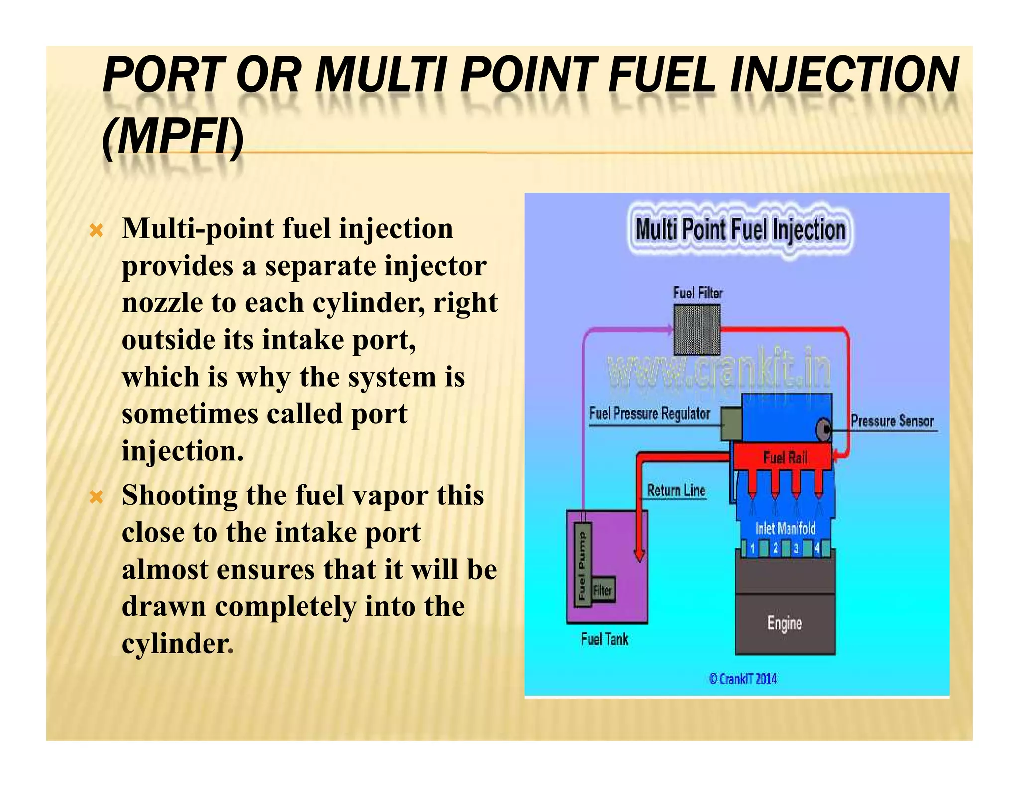 PORT OR MULTI POINT FUEL INJECTION
(MPFI)
 Multi-point fuel injection
provides a separate injector
nozzle to each cylinder, right
outside its intake port,
which is why the system is
sometimes called port
injection.
 Shooting the fuel vapor this
close to the intake port
almost ensures that it will be
drawn completely into the
cylinder.
 Multi-point fuel injection
provides a separate injector
nozzle to each cylinder, right
outside its intake port,
which is why the system is
sometimes called port
injection.
 Shooting the fuel vapor this
close to the intake port
almost ensures that it will be
drawn completely into the
cylinder.
 