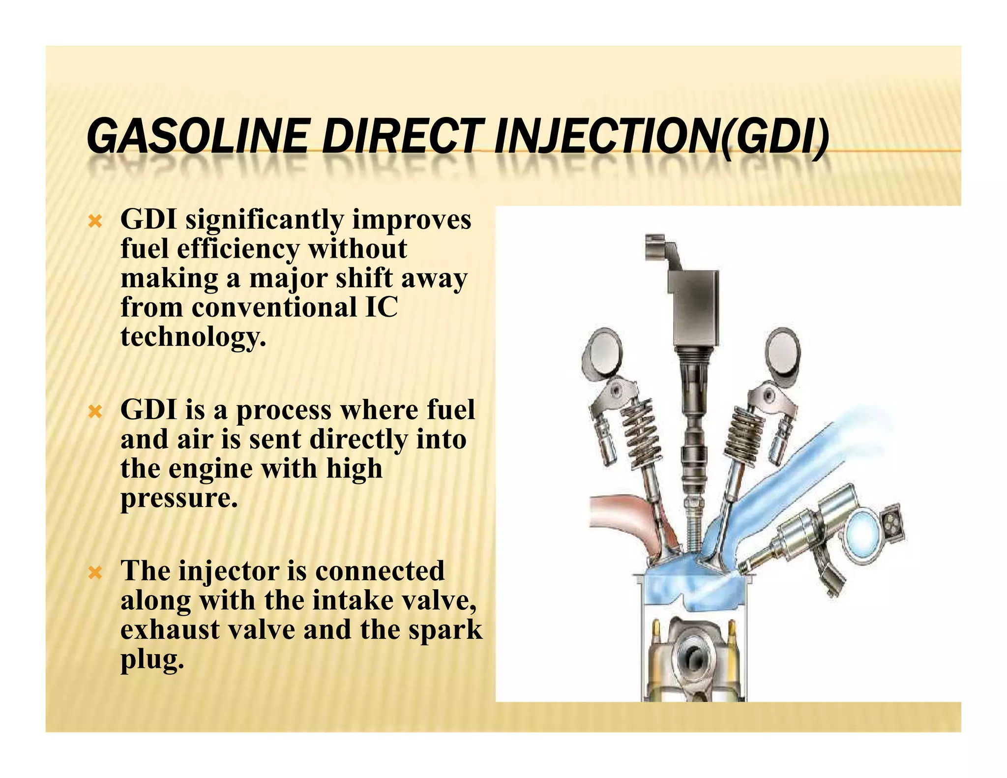 GASOLINE DIRECT INJECTION(GDI)
 GDI significantly improves
fuel efficiency without
making a major shift away
from conventional IC
technology.
 GDI is a process where fuel
and air is sent directly into
the engine with high
pressure.
 The injector is connected
along with the intake valve,
exhaust valve and the spark
plug.
 GDI significantly improves
fuel efficiency without
making a major shift away
from conventional IC
technology.
 GDI is a process where fuel
and air is sent directly into
the engine with high
pressure.
 The injector is connected
along with the intake valve,
exhaust valve and the spark
plug.
 