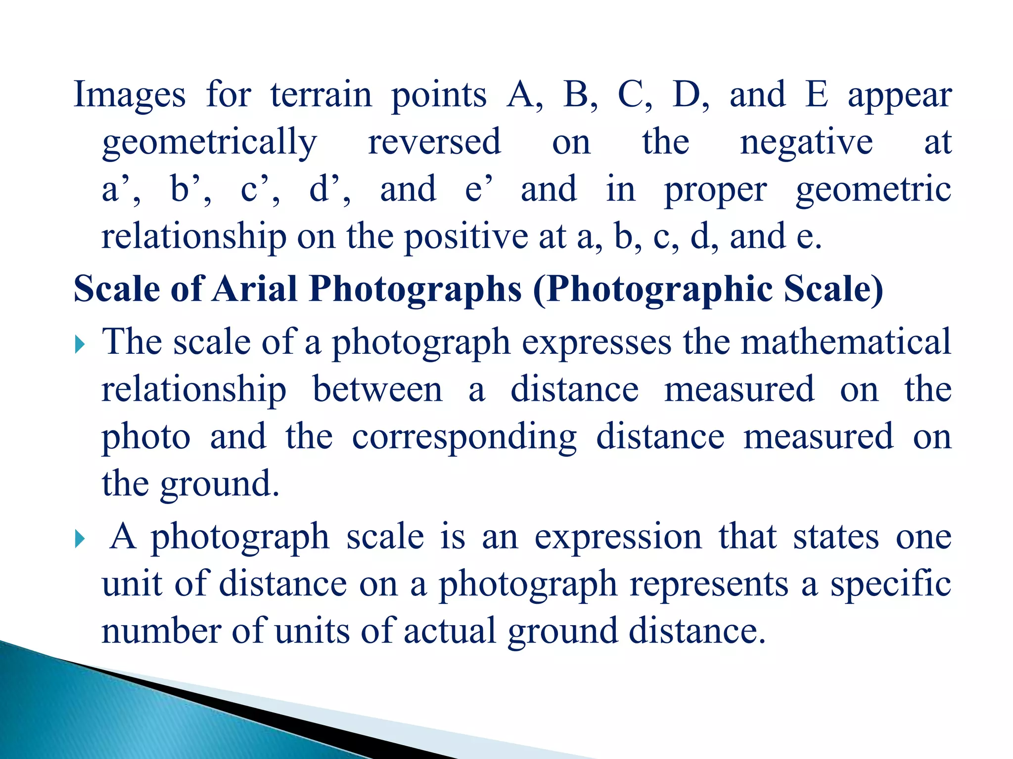 Images for terrain points A, B, C, D, and E appear
geometrically reversed on the negative at
a’, b’, c’, d’, and e’ and in proper geometric
relationship on the positive at a, b, c, d, and e.
Scale of Arial Photographs (Photographic Scale)
 The scale of a photograph expresses the mathematical
relationship between a distance measured on the
photo and the corresponding distance measured on
the ground.
 A photograph scale is an expression that states one
unit of distance on a photograph represents a specific
number of units of actual ground distance.
 
