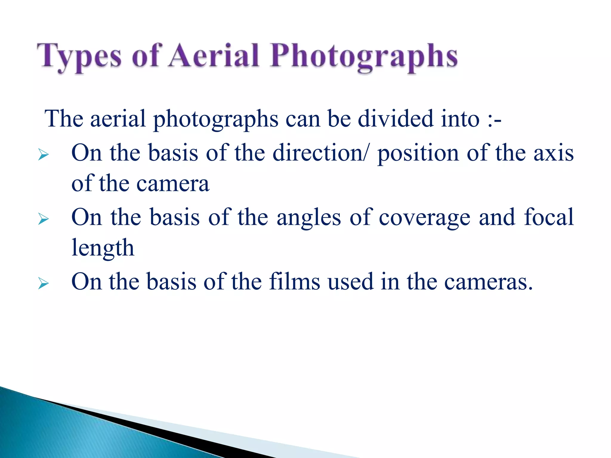 The aerial photographs can be divided into :-
 On the basis of the direction/ position of the axis
of the camera
 On the basis of the angles of coverage and focal
length
 On the basis of the films used in the cameras.
 