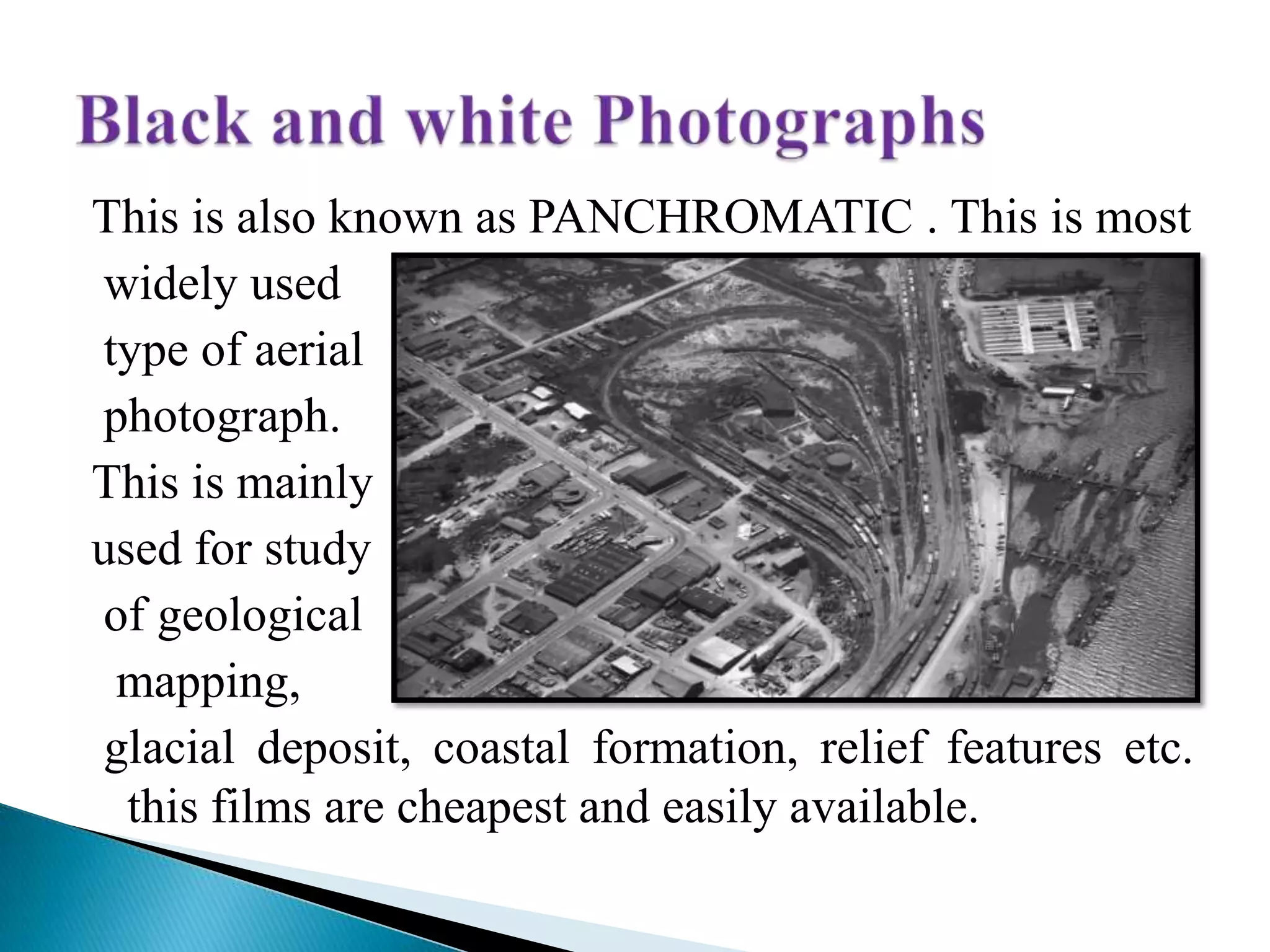 This is also known as PANCHROMATIC . This is most
widely used
type of aerial
photograph.
This is mainly
used for study
of geological
mapping,
glacial deposit, coastal formation, relief features etc.
this films are cheapest and easily available.
 