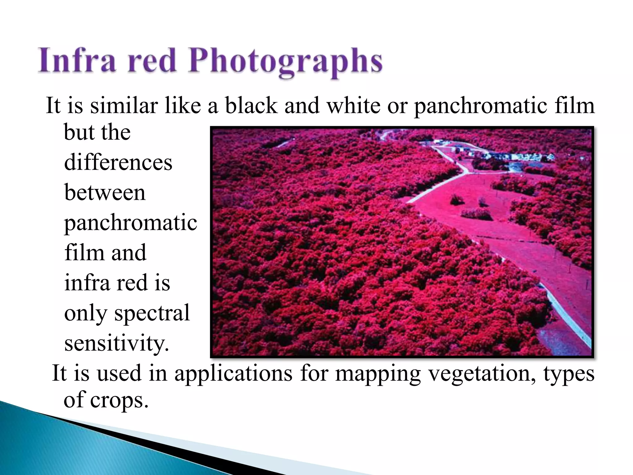 It is similar like a black and white or panchromatic film
but the
differences
between
panchromatic
film and
infra red is
only spectral
sensitivity.
It is used in applications for mapping vegetation, types
of crops.
 