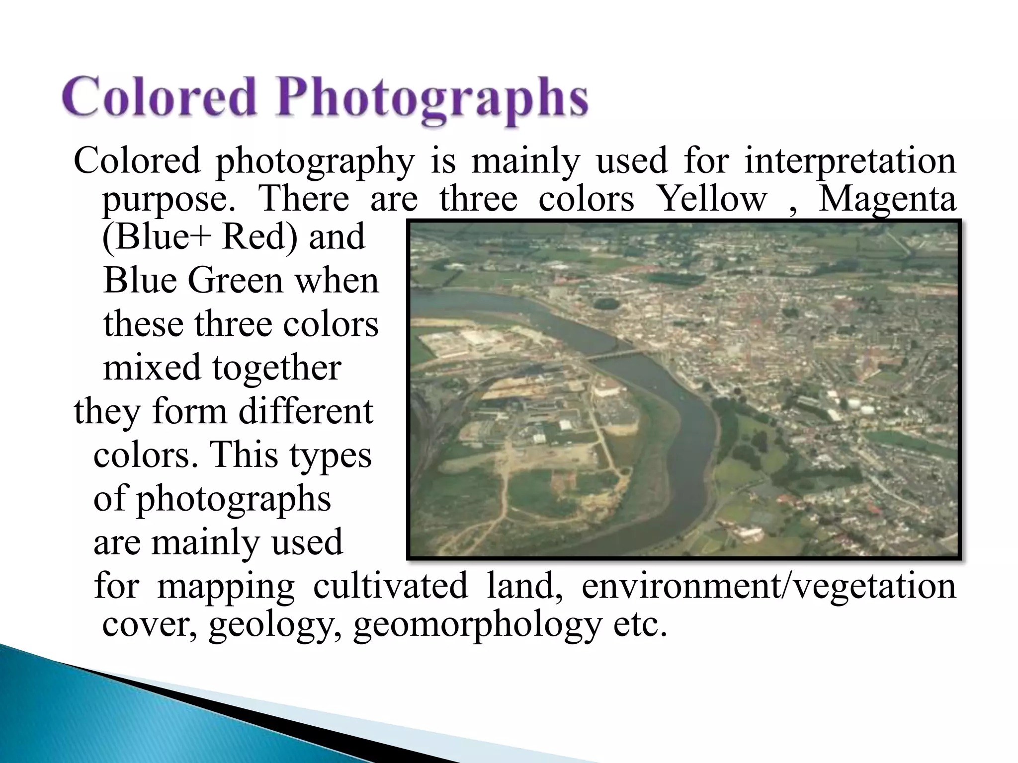 Colored photography is mainly used for interpretation
purpose. There are three colors Yellow , Magenta
(Blue+ Red) and
Blue Green when
these three colors
mixed together
they form different
colors. This types
of photographs
are mainly used
for mapping cultivated land, environment/vegetation
cover, geology, geomorphology etc.
 