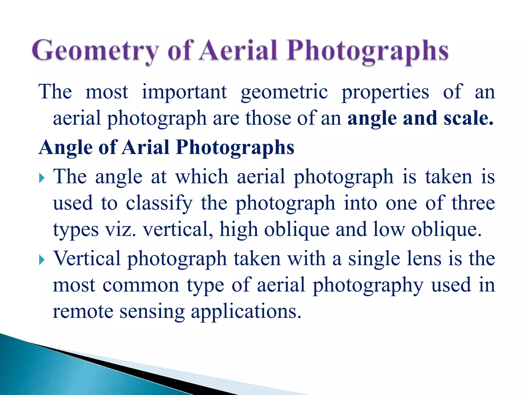 The most important geometric properties of an
aerial photograph are those of an angle and scale.
Angle of Arial Photographs
 The angle at which aerial photograph is taken is
used to classify the photograph into one of three
types viz. vertical, high oblique and low oblique.
 Vertical photograph taken with a single lens is the
most common type of aerial photography used in
remote sensing applications.
 