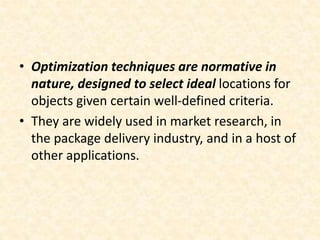 • Optimization techniques are normative in
nature, designed to select ideal locations for
objects given certain well-defined criteria.
• They are widely used in market research, in
the package delivery industry, and in a host of
other applications.
 