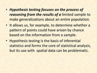 • Hypothesis testing focuses on the process of
reasoning from the results of a limited sample to
make generalizations about an entire population.
• It allows us, for example, to determine whether a
pattern of points could have arisen by chance
based on the information from a sample.
• Hypothesis testing is the basis of inferential
statistics and forms the core of statistical analysis,
but its use with spatial data can be problematic.
 