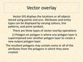 Vector overlay
Vector GIS displays the locations or all objects
stored using points and arcs. Attributes and entity
types can be displayed by varying colours, line
patterns, and point symbols.
There are three types of vector overlay operations:
1) Polygon on polygon is where one polygon layer is
superimposed over another polygon layer to create a
new output polygon layer.
The resultant polygons may contain some or all of the
attributes from the polygons in which they were
created.
 
