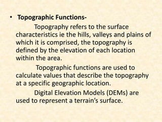 • Topographic Functions-
Topography refers to the surface
characteristics ie the hills, valleys and plains of
which it is comprised, the topography is
defined by the elevation of each location
within the area.
Topographic functions are used to
calculate values that describe the topography
at a specific geographic location.
Digital Elevation Models (DEMs) are
used to represent a terrain’s surface.
 