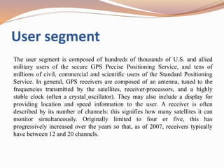 User segment
The user segment is composed of hundreds of thousands of U.S. and allied
military users of the secure GPS Precise Positioning Service, and tens of
millions of civil, commercial and scientific users of the Standard Positioning
Service. In general, GPS receivers are composed of an antenna, tuned to the
frequencies transmitted by the satellites, receiver-processors, and a highly
stable clock (often a crystal oscillator). They may also include a display for
providing location and speed information to the user. A receiver is often
described by its number of channels: this signifies how many satellites it can
monitor simultaneously. Originally limited to four or five, this has
progressively increased over the years so that, as of 2007, receivers typically
have between 12 and 20 channels.
 