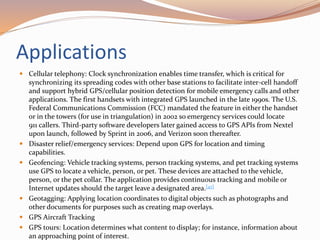 Applications
 Cellular telephony: Clock synchronization enables time transfer, which is critical for
synchronizing its spreading codes with other base stations to facilitate inter-cell handoff
and support hybrid GPS/cellular position detection for mobile emergency calls and other
applications. The first handsets with integrated GPS launched in the late 1990s. The U.S.
Federal Communications Commission (FCC) mandated the feature in either the handset
or in the towers (for use in triangulation) in 2002 so emergency services could locate
911 callers. Third-party software developers later gained access to GPS APIs from Nextel
upon launch, followed by Sprint in 2006, and Verizon soon thereafter.
 Disaster relief/emergency services: Depend upon GPS for location and timing
capabilities.
 Geofencing: Vehicle tracking systems, person tracking systems, and pet tracking systems
use GPS to locate a vehicle, person, or pet. These devices are attached to the vehicle,
person, or the pet collar. The application provides continuous tracking and mobile or
Internet updates should the target leave a designated area.[47]
 Geotagging: Applying location coordinates to digital objects such as photographs and
other documents for purposes such as creating map overlays.
 GPS Aircraft Tracking
 GPS tours: Location determines what content to display; for instance, information about
an approaching point of interest.
 
