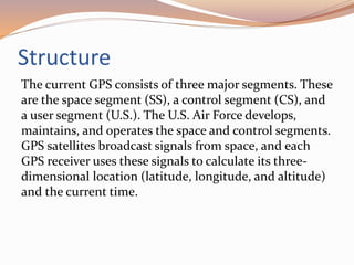 Structure
The current GPS consists of three major segments. These
are the space segment (SS), a control segment (CS), and
a user segment (U.S.). The U.S. Air Force develops,
maintains, and operates the space and control segments.
GPS satellites broadcast signals from space, and each
GPS receiver uses these signals to calculate its three-
dimensional location (latitude, longitude, and altitude)
and the current time.
 