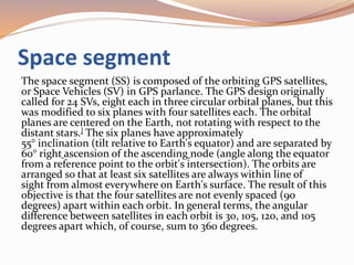 Space segment
The space segment (SS) is composed of the orbiting GPS satellites,
or Space Vehicles (SV) in GPS parlance. The GPS design originally
called for 24 SVs, eight each in three circular orbital planes, but this
was modified to six planes with four satellites each. The orbital
planes are centered on the Earth, not rotating with respect to the
distant stars.] The six planes have approximately
55° inclination (tilt relative to Earth's equator) and are separated by
60° right ascension of the ascending node (angle along the equator
from a reference point to the orbit's intersection). The orbits are
arranged so that at least six satellites are always within line of
sight from almost everywhere on Earth's surface. The result of this
objective is that the four satellites are not evenly spaced (90
degrees) apart within each orbit. In general terms, the angular
difference between satellites in each orbit is 30, 105, 120, and 105
degrees apart which, of course, sum to 360 degrees.
 