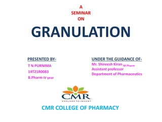 A
SEMINAR
ON
GRANULATION
PRESENTED BY-
T N PURNIMA
14T21R0083
B.Pharm IV year
UNDER THE GUIDANCE OF-
Mr. Shireesh Kiran M.Pharm
Assistant professor
Department of Pharmaceutics
CMR COLLEGE OF PHARMACY
 