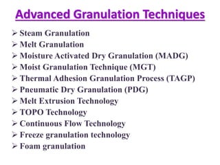 Advanced Granulation Techniques
 Steam Granulation
 Melt Granulation
 Moisture Activated Dry Granulation (MADG)
 Moist Granulation Technique (MGT)
 Thermal Adhesion Granulation Process (TAGP)
 Pneumatic Dry Granulation (PDG)
 Melt Extrusion Technology
 TOPO Technology
 Continuous Flow Technology
 Freeze granulation technology
 Foam granulation
 