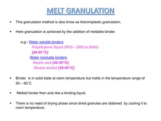  This granulation method is also know as theromplastic granulation.
 Here granulation is achieved by the addition of meltable binder.
e.g:- Water soluble binders
Polyethylene Glycol (PEG - 2000 to 8000)
[40-60 0C]
Water insoluble binders
Stearic acid [46-59 0C]
Stearyl alcohol [56-60 0C]
 Binder is in solid state at room temperature but melts in the temperature range of
50 – 90˚C.
 Melted binder then acts like a binding liquid.
 There is no need of drying phase since dried granules are obtained by cooling it to
room temperature.
 