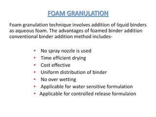 Foam granulation technique involves addition of liquid binders
as aqueous foam. The advantages of foamed binder addition
conventional binder addition method includes-
• No spray nozzle is used
• Time efficient drying
• Cost effective
• Uniform distribution of binder
• No over wetting
• Applicable for water sensitive formulation
• Applicable for controlled release formulaion
 