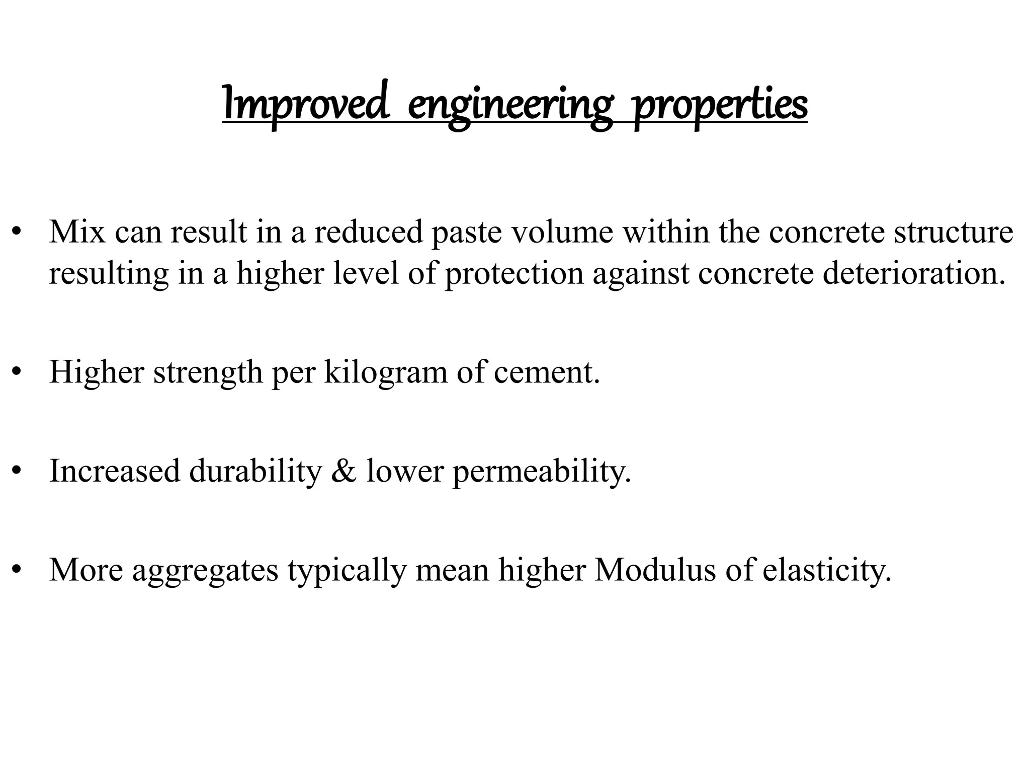 Improved engineering properties
• Mix can result in a reduced paste volume within the concrete structure
resulting in a higher level of protection against concrete deterioration.
• Higher strength per kilogram of cement.
• Increased durability & lower permeability.
• More aggregates typically mean higher Modulus of elasticity.
 