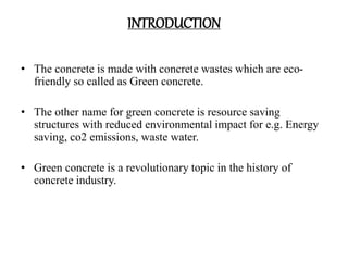 INTRODUCTION
• The concrete is made with concrete wastes which are eco-
friendly so called as Green concrete.
• The other name for green concrete is resource saving
structures with reduced environmental impact for e.g. Energy
saving, co2 emissions, waste water.
• Green concrete is a revolutionary topic in the history of
concrete industry.
 